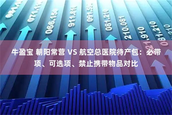 牛盈宝 朝阳常营 VS 航空总医院待产包：必带项、可选项、禁止携带物品对比