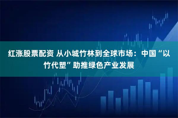 红涨股票配资 从小城竹林到全球市场：中国“以竹代塑”助推绿色产业发展