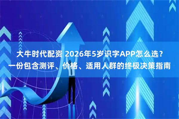 大牛时代配资 2026年5岁识字APP怎么选？一份包含测评、价格、适用人群的终极决策指南