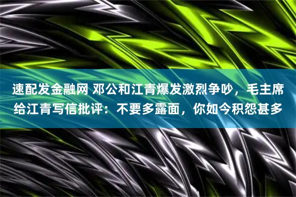 速配发金融网 邓公和江青爆发激烈争吵，毛主席给江青写信批评：不要多露面，你如今积怨甚多