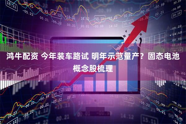 鸿牛配资 今年装车路试 明年示范量产？固态电池概念股梳理