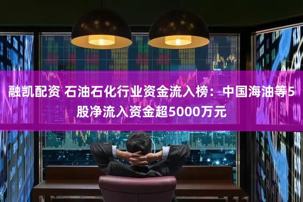 融凯配资 石油石化行业资金流入榜：中国海油等5股净流入资金超5000万元