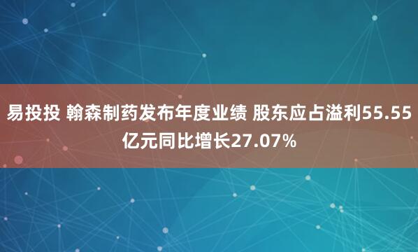 易投投 翰森制药发布年度业绩 股东应占溢利55.55亿元同比增长27.07%