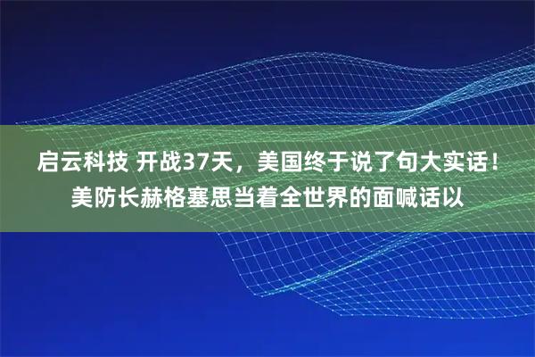 启云科技 开战37天，美国终于说了句大实话！美防长赫格塞思当着全世界的面喊话以