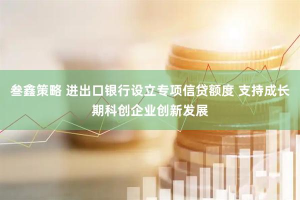 叁鑫策略 进出口银行设立专项信贷额度 支持成长期科创企业创新发展