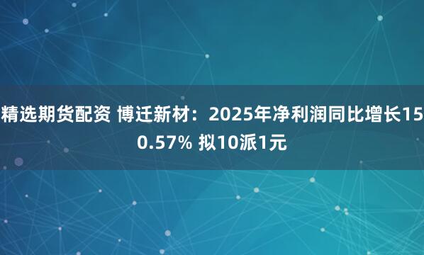 精选期货配资 博迁新材：2025年净利润同比增长150.57% 拟10派1元